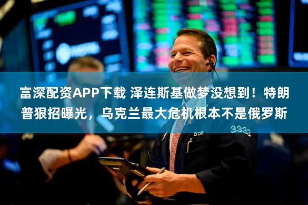 富深配资APP下载 泽连斯基做梦没想到！特朗普狠招曝光，乌克兰最大危机根本不是俄罗斯
