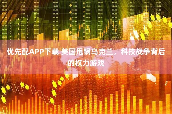 优先配APP下载 美国甩锅乌克兰，科技战争背后的权力游戏